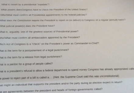 What is meant by a presidential "mandate”?
What powers does:Congress have to check the President of the United States?
Who/What must confirm all Presidential appointments to the federal judiciary?
What does the Constitution require the President to report on (or deliver) to Congress on a regular (annual) basis?
What judicial power(s) does the President have?
What is, arguably, one of the greatest sources of Presidential power?
Who/What must confirm all ambassadors appointed by the President?
hich Act of Congress is a "check" on the President's power as Commander-in-Chief?
hat is the term for a postponement of a legal punishment?
hat is the term for a release from legal punishment?
hat is a pardon for a group of people called?
hat is a president's refusal to allow a federal department to spend money Congress has already appropriated calle
e power to reject part of a bill is called a.... (Hint: the Supreme Court said this was unconstitutional).
har might an individual that supports the president and/or the party during an election expect in return?
nt are agreements between the president and heads of foreign governments called?