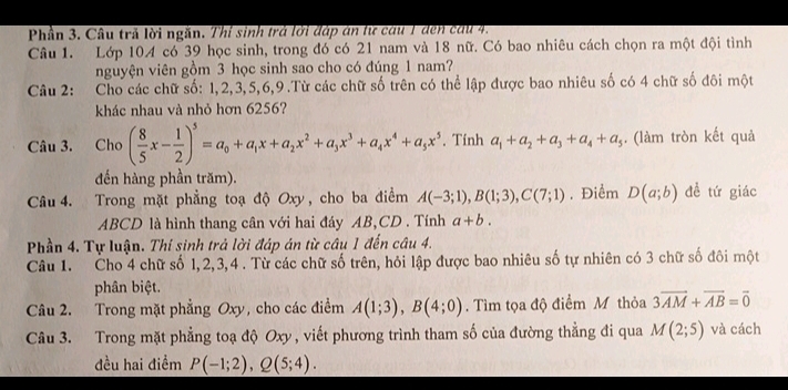 Phần 3. Câu trả lời ngăn. Thí sinh trả lới đáp án lừ câu 1 den cầu 4.
Câu 1. Lớp 104 có 39 học sinh, trong đó có 21 nam và 18 nữ. Có bao nhiêu cách chọn ra một đội tình
nguyện viên gồm 3 học sinh sao cho có đúng 1 nam?
Câu 2: Cho các chữ số: 1,2,3,5,6,9.Từ các chữ số trên có thể lập được bao nhiêu số có 4 chữ số đôi một
khác nhau và nhỏ hơn 6256?
Câu 3. Cho ( 8/5 x- 1/2 )^5=a_0+a_1x+a_2x^2+a_3x^3+a_4x^4+a_5x^5. Tính a_1+a_2+a_3+a_4+a_5. (làm tròn kết quả
đến hàng phần trăm).
Câu 4. Trong mặt phẳng toạ độ Oxy, cho ba điểm A(-3;1),B(1;3),C(7;1). Điểm D(a;b) đề tứ giác
ABCD là hình thang cân với hai đáy AB,CD . Tính a+b.
Phần 4. Tự luận. Thí sinh trả lời đáp án từ câu 1 đến câu 4.
Câu 1. Cho 4 chữ số 1,2,3,4 . Từ các chữ số trên, hỏi lập được bao nhiêu số tự nhiên có 3 chữ số đôi một
phân biệt.
Câu 2. Trong mặt phẳng Oxy, cho các điểm A(1;3),B(4;0). Tìm tọa độ điểm M thỏa 3overline AM+overline AB=overline 0
Câu 3. Trong mặt phẳng toạ độ Oxy, viết phương trình tham số của đường thẳng đi qua M(2;5) và cách
đều hai điểm P(-1;2),Q(5;4).