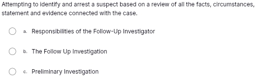 Attempting to identify and arrest a suspect based on a review of all the facts, circumstances,
statement and evidence connected with the case.
a. Responsibilities of the Follow-Up Investigator. The Follow Up Investigation
c. Preliminary Investigation