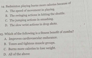 Badminton playing burns more calories because of
A. The speed of movement in playing.
B. The swinging actions in hitting the shuttle.
C. The jumping actions in smashing.
D. The slow wrist actions in drop shots.
15. Which of the following is a fitness benefit of zumba?
A. Improves cardiovascular endurance.
B. Tones and tightens muscle groups.
C. Burns more calories to lose weight.
D. All of the above