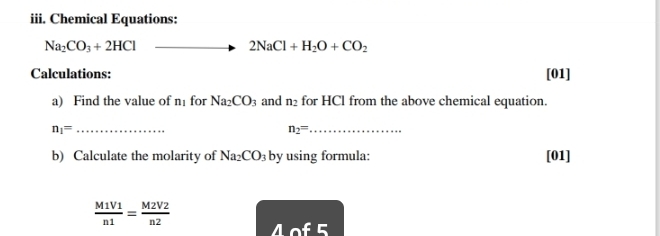 Chemical Equations:
Na_2CO_3+2HCl
2NaCl+H_2O+CO_2
Calculations: [01] 
a) Find the value of n for Na_2CO_3 and n_2 for HCl from the above chemical equation. 
_ n_1=
n_2= _ 
b) Calculate the molarity of Na_2CO_3 by using formula: [01]
 M1V1/n1 = M2V2/n2 
wedge of5