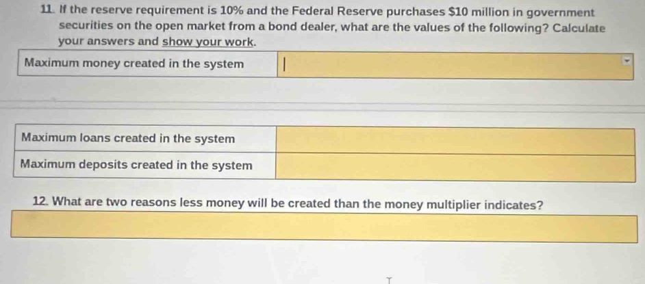 If the reserve requirement is 10% and the Federal Reserve purchases $10 million in government
securities on the open market from a bond dealer, what are the values of the following? Calculate
your answers and show your work.
Maximum money created in the system
Maximum loans created in the system
Maximum deposits created in the system
12. What are two reasons less money will be created than the money multiplier indicates?