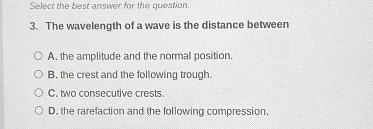 Select the best answer for the question.
3. The wavelength of a wave is the distance between
A. the amplitude and the normal position.
B. the crest and the following trough.
C. two consecutive crests.
D. the rarefaction and the following compression.