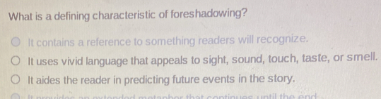 What is a defining characteristic of foreshadowing?
It contains a reference to something readers will recognize.
It uses vivid language that appeals to sight, sound, touch, taste, or smell.
It aides the reader in predicting future events in the story.