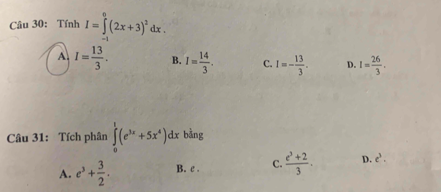 Tính I=∈tlimits _(-1)^0(2x+3)^2dx.
A. I= 13/3 .
B. I= 14/3 . C. I=- 13/3 . D. I= 26/3 . 
Câu 31: Tích phân ∈tlimits _0^(1(e^3x)+5x^4)dx bằng
A. e^3+ 3/2 . B. e . C.  (e^3+2)/3 . D. e^3.