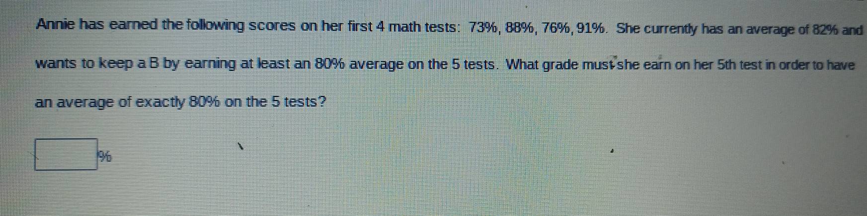 Annie has earned the following scores on her first 4 math tests: 73%, 88%, 76%, 91%. She currently has an average of 82% and 
wants to keep a B by earning at least an 80% average on the 5 tests. What grade must she earn on her 5th test in order to have 
an average of exactly 80% on the 5 tests?