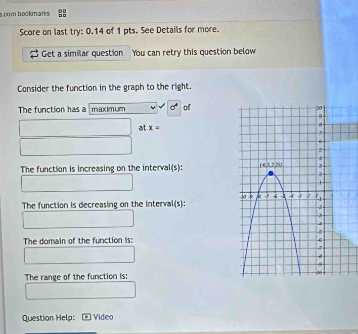 com bookmarks
Score on last try: 0.14 of 1 pts. See Details for more.
Get a similar question You can retry this question below
Consider the function in the graph to the right.
The function has a  maximum sigma^6 of
at x=
The function is increasing on the interval(s):
The function is decreasing on the interval(s):
The domain of the function is:
The range of the function is:
Question Help: Video