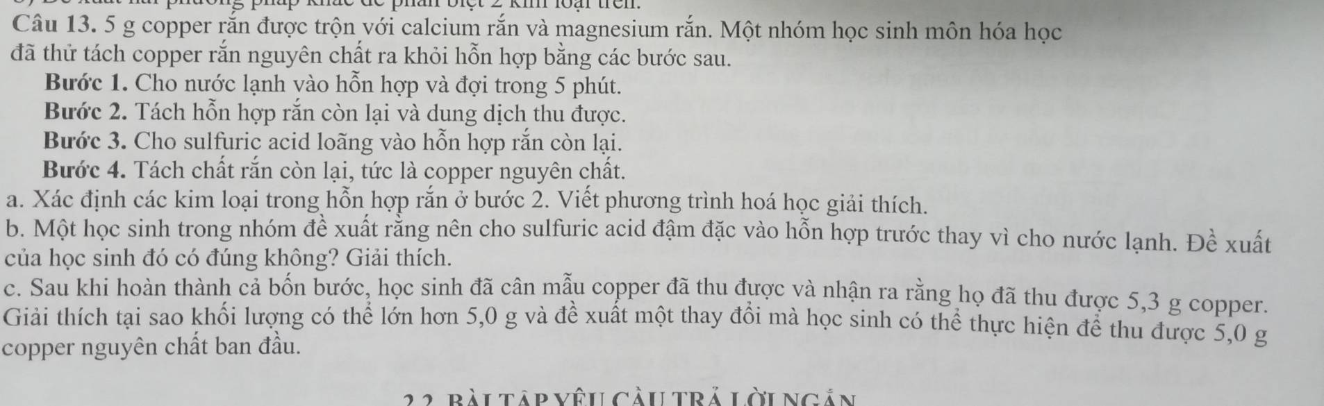 5 g copper rắn được trộn với calcium rắn và magnesium rắn. Một nhóm học sinh môn hóa học 
đã thử tách copper rắn nguyên chất ra khỏi hỗn hợp bằng các bước sau. 
Bước 1. Cho nước lạnh vào hỗn hợp và đợi trong 5 phút. 
Bước 2. Tách hỗn hợp rắn còn lại và dung dịch thu được. 
Bước 3. Cho sulfuric acid loãng vào hỗn hợp rắn còn lại. 
Bước 4. Tách chất rắn còn lại, tức là copper nguyên chất. 
a. Xác định các kim loại trong hỗn hợp rắn ở bước 2. Viết phương trình hoá học giải thích. 
b. Một học sinh trong nhóm đề xuất rằng nên cho sulfuric acid đậm đặc vào hỗn hợp trước thay vì cho nước lạnh. Đề xuất 
của học sinh đó có đúng không? Giải thích. 
c. Sau khi hoàn thành cả bốn bước, học sinh đã cân mẫu copper đã thu được và nhận ra rằng họ đã thu được 5,3 g copper. 
Giải thích tại sao khối lượng có thể lớn hơn 5, 0 g và để xuất một thay đồi mà học sinh có thể thực hiện để thu được 5,0 g
copper nguyên chất ban đầu. 
22 bàutập vêu càu trả lờungản