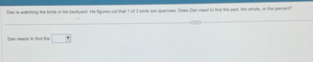 Dan is watching the birds in his backyard. He figures out that 1 of 3 birds are sparrows. Does Dan need to find the part, the whole, or the percent? 
Dan needs to find the □