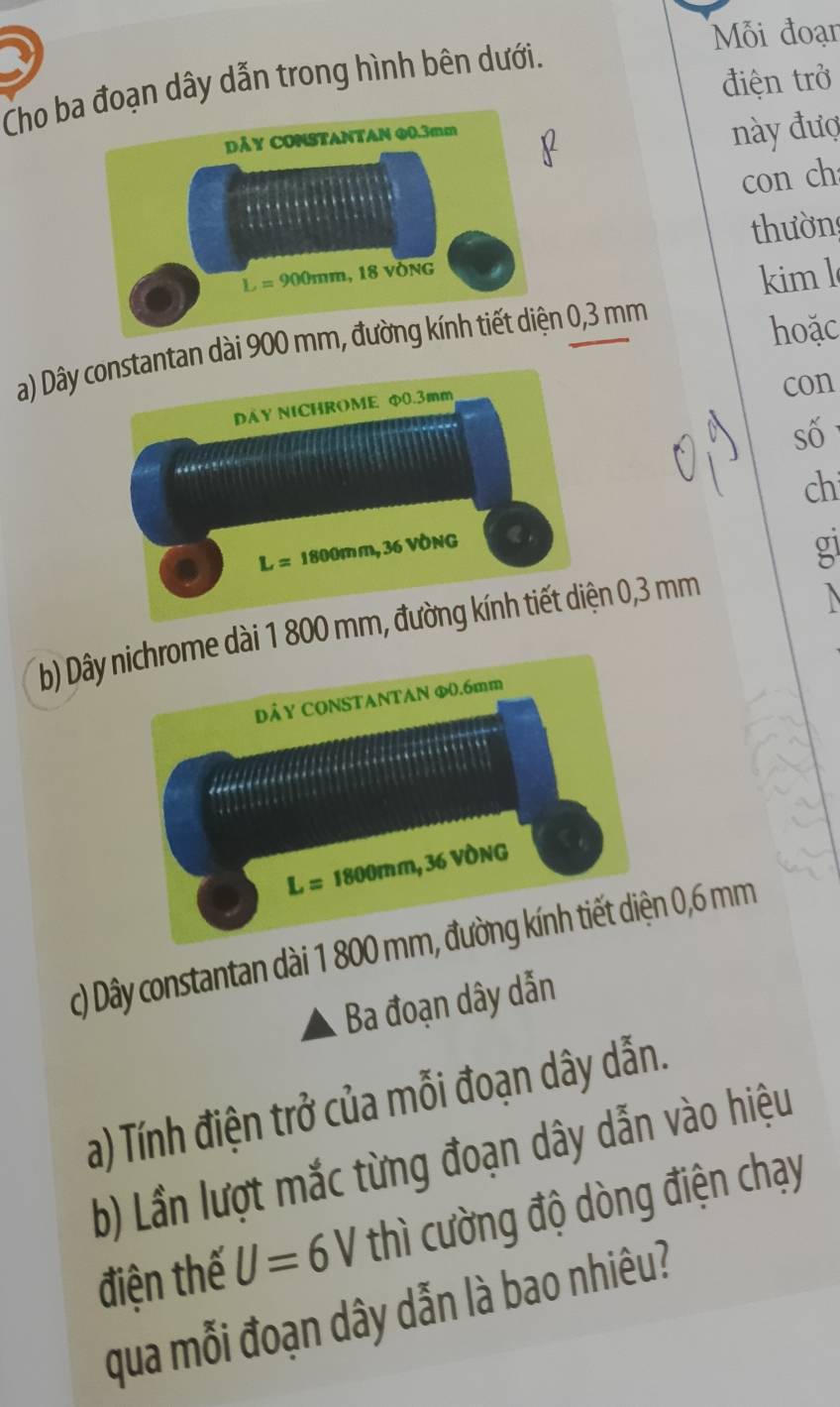 Mỗi đoạn
điện trở
Cho bđoạn dây dẫn trong hình bên dưới.
này đượ
con ch
thườn
kim l
a) Dây an dài 900 m 0,3 mm
hoặc
con
số
ch
g
b) Dây dài 1 800 mn 0,3 mm
c) Dây constantan dài 1 800 0,6 mm
Ba đoạn dây dẫn
a) Tính điện trở của mỗi đoạn dây dẫn.
b) Lần lượt mắc từng đoạn dây dẫn vào hiệu
điện thế U=6V thì cường độ dòng điện chạy
qua mỗi đoạn dây dẫn là bao nhiêu?