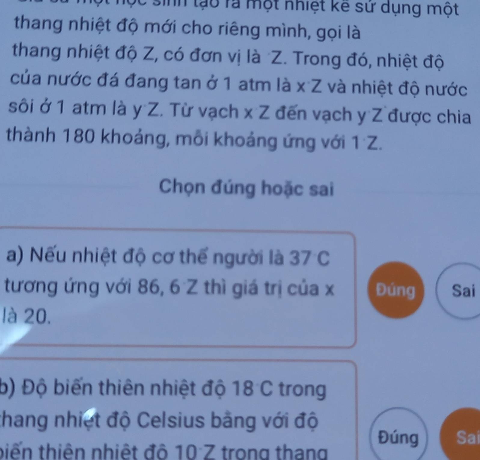 Tn lạo ra một nhiệt kê sử dụng một 
thang nhiệt độ mới cho riêng mình, gọi là 
thang nhiệt độ Z, có đơn vị là Z. Trong đó, nhiệt độ 
của nước đá đang tan ở 1 atm là x· Z và nhiệt độ nước 
sôi ở 1 atm là y Z. Từ vạch * ∠ * đến vạch y Z được chia 
thành 180 khoảng, mỗi khoảng ứng với 1 Z. 
Chọn đúng hoặc sai 
a) Nếu nhiệt độ cơ thể người là 37°C. 
tương ứng với 86, 6 Z thì giá trị của x Đúng Sai 
là 20. 
b) Độ biến thiên nhiệt độ 18 C trong 
thang nhiệt độ Celsius bằng với độ 
tiến thiên nhiệt đô 10 Z trong thang 
Đúng Sai