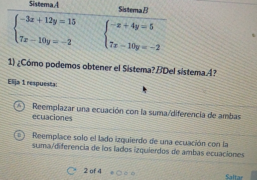 SistemaA SistemaB
beginarrayl -3x+12y=15 7x-10y=-2endarray. beginarrayl -x+4y=5 7x-10y=-2endarray.
1) ¿Cómo podemos obtener el Sistema?BDel sistema A?
Elija 1 respuesta:
A Reemplazar una ecuación con la suma/diferencia de ambas
ecuaciones
Reemplace solo el lado izquierdo de una ecuación con la
suma/diferencia de los lados izquierdos de ambas ecuaciones
2 of 4 Saltar