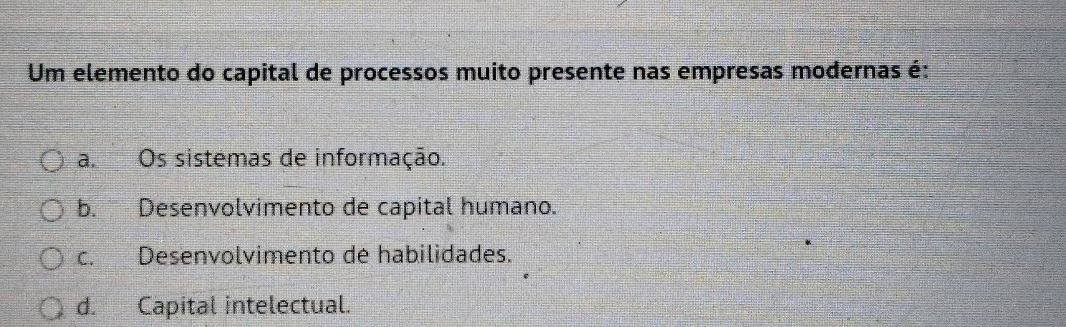 Um elemento do capital de processos muito presente nas empresas modernas é:
a.Os sistemas de informação.
b. Desenvolvimento de capital humano.
c. Desenvolvimento de habilidades.
d. Capital intelectual.