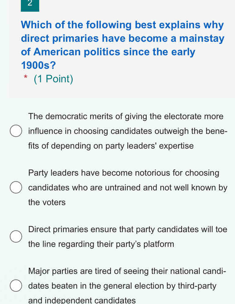 Which of the following best explains why
direct primaries have become a mainstay
of American politics since the early
1900s?
* (1 Point)
The democratic merits of giving the electorate more
influence in choosing candidates outweigh the bene-
fits of depending on party leaders' expertise
Party leaders have become notorious for choosing
candidates who are untrained and not well known by
the voters
Direct primaries ensure that party candidates will toe
the line regarding their party's platform
Major parties are tired of seeing their national candi-
dates beaten in the general election by third-party
and independent candidates