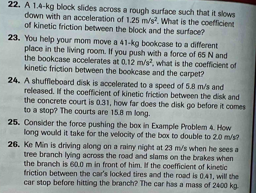 A 1.4-kg block slides across a rough surface such that it slows 
down with an acceleration of 1.25m/s^2. What is the coefficient 
of kinetic friction between the block and the surface? 
23. You help your mom move a 41-kg bookcase to a different 
place in the living room. If you push with a force of 65 N and 
the bookcase accelerates at 0.12m/s^2 , what is the coefficient of 
kinetic friction between the bookcase and the carpet? 
24. A shuffleboard disk is accelerated to a speed of 5.8 m/s and 
released. If the coefficient of kinetic friction between the disk and 
the concrete court is 0.31, how far does the disk go before it comes 
to a stop? The courts are 15.8 m long. 
25. Consider the force pushing the box in Example Problem 4. How 
long would it take for the velocity of the box to double to 2.0 m/s? 
26. Ke Min is driving along on a rainy night at 23 m/s when he sees a 
tree branch lying across the road and slams on the brakes when 
the branch is 60.0 m in front of him. If the coefficient of kinetic 
friction between the car's locked tires and the road is 0.41, will the 
car stop before hitting the branch? The car has a mass of 2400 kg.