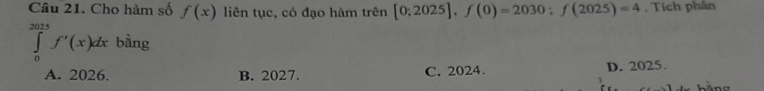 Cho hàm số f(x) liên tục, có đạo hàm trên [0;2025], f(0)=2030; f(2025)=4 , Tích phân
∈tlimits _0^(2025)f'(x)dx bằng
A. 2026. B. 2027. C. 2024. D. 2025.