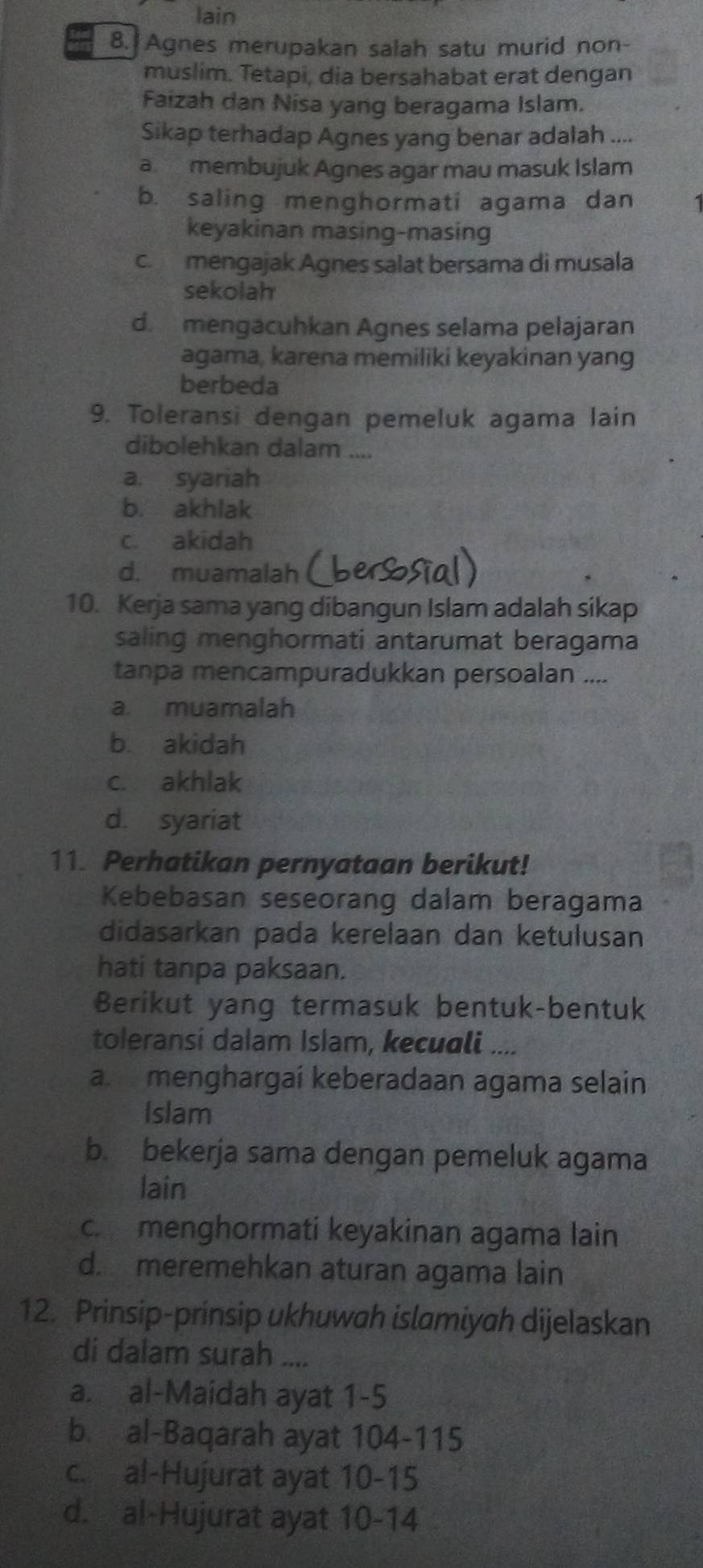 lain
8. Agnes merupakan salah satu murid non-
muslim. Tetapi, dia bersahabat erat dengan
Faizah dan Nisa yang beragama Islam.
Sikap terhadap Agnes yang benar adalah ....
a membujuk Agnes agar mau masuk Islam
b. saling menghormati agama dan
keyakinan masing-masing
c. mengajak Agnes salat bersama di musala
sekolah
d. mengacuhkan Agnes selama pelajaran
agama, karena memiliki keyakinan yang
berbeda
9. Toleransi dengan pemeluk agama lain
dibolehkan dalam ....
a. syariah
b. akhlak
c. akidah
d. muamalah
10. Kerja sama yang dibangun Islam adalah sikap
saling menghormati antarumat beragama
tanpa mencampuradukkan persoalan ....
a. muamalah
b. akidah
c. akhlak
d. syariat
11. Perhatikan pernyataan berikut!
Kebebasan seseorang dalam beragama
didasarkan pada kerelaan dan ketulusan
hati tanpa paksaan.
Berikut yang termasuk bentuk-bentuk
toleransi dalam Islam, kecuali ....
a. menghargai keberadaan agama selain
Islam
b. bekerja sama dengan pemeluk agama
lain
c. menghormati keyakinan agama lain
d. meremehkan aturan agama lain
12. Prinsip-prinsip ukhuwah islamiyah dijelaskan
di dalam surah ....
a. al-Maidah ayat 1-5
b. al-Baqarah ayat 104-115
c. al-Hujurat ayat 10-15
d. al-Hujurat ayat 10-14