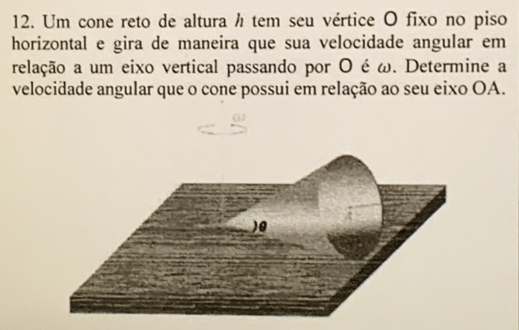 Um cone reto de altura h tem seu vértice O fixo no piso 
horizontal e gira de maneira que sua velocidade angular em 
relação a um eixo vertical passando por O é ω. Determine a 
velocidade angular que o cone possui em relação ao seu eixo OA.