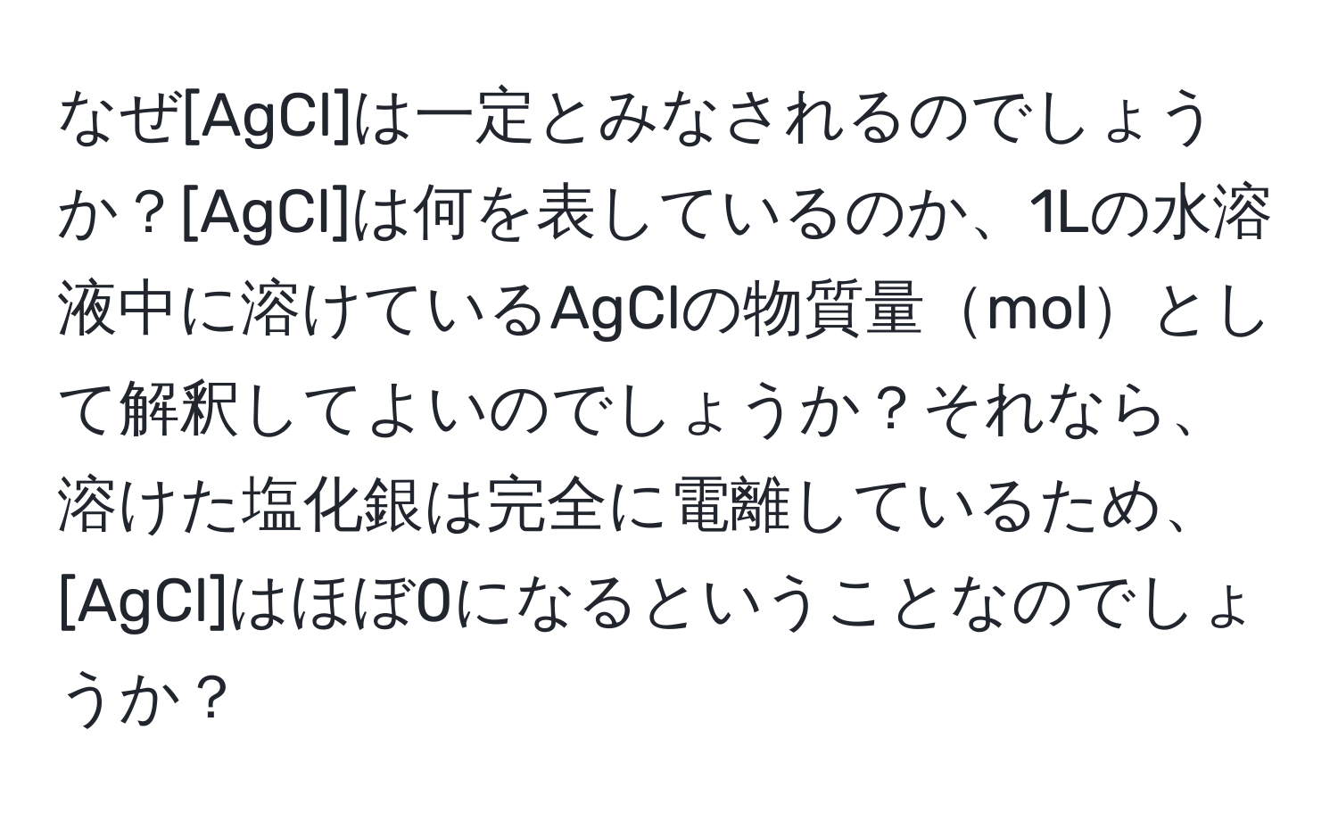 なぜ[AgCl]は一定とみなされるのでしょうか？[AgCl]は何を表しているのか、1Lの水溶液中に溶けているAgClの物質量molとして解釈してよいのでしょうか？それなら、溶けた塩化銀は完全に電離しているため、[AgCl]はほぼ0になるということなのでしょうか？