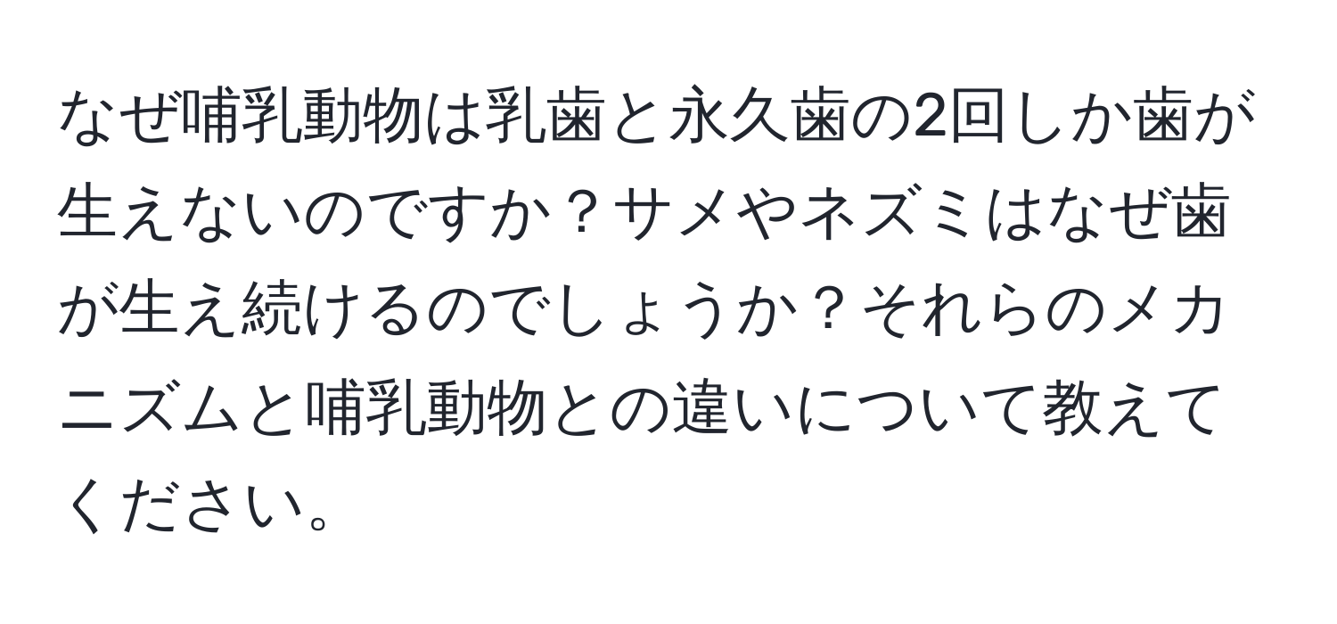 なぜ哺乳動物は乳歯と永久歯の2回しか歯が生えないのですか？サメやネズミはなぜ歯が生え続けるのでしょうか？それらのメカニズムと哺乳動物との違いについて教えてください。