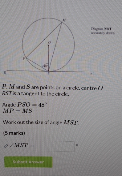 NOT
ly drawn
P, M and S are points on a circle, centre O.
RSTis a tangent to the circle.
Angle PSO=48°
MP=MS
Work out the size of angle MST.
(5 marks)
∠ MST=□°
Submit Answer