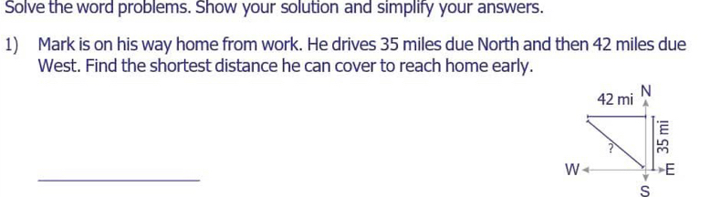 Solve the word problems. Show your solution and simplify your answers.
1) Mark is on his way home from work. He drives 35 miles due North and then 42 miles due
West. Find the shortest distance he can cover to reach home early.
_