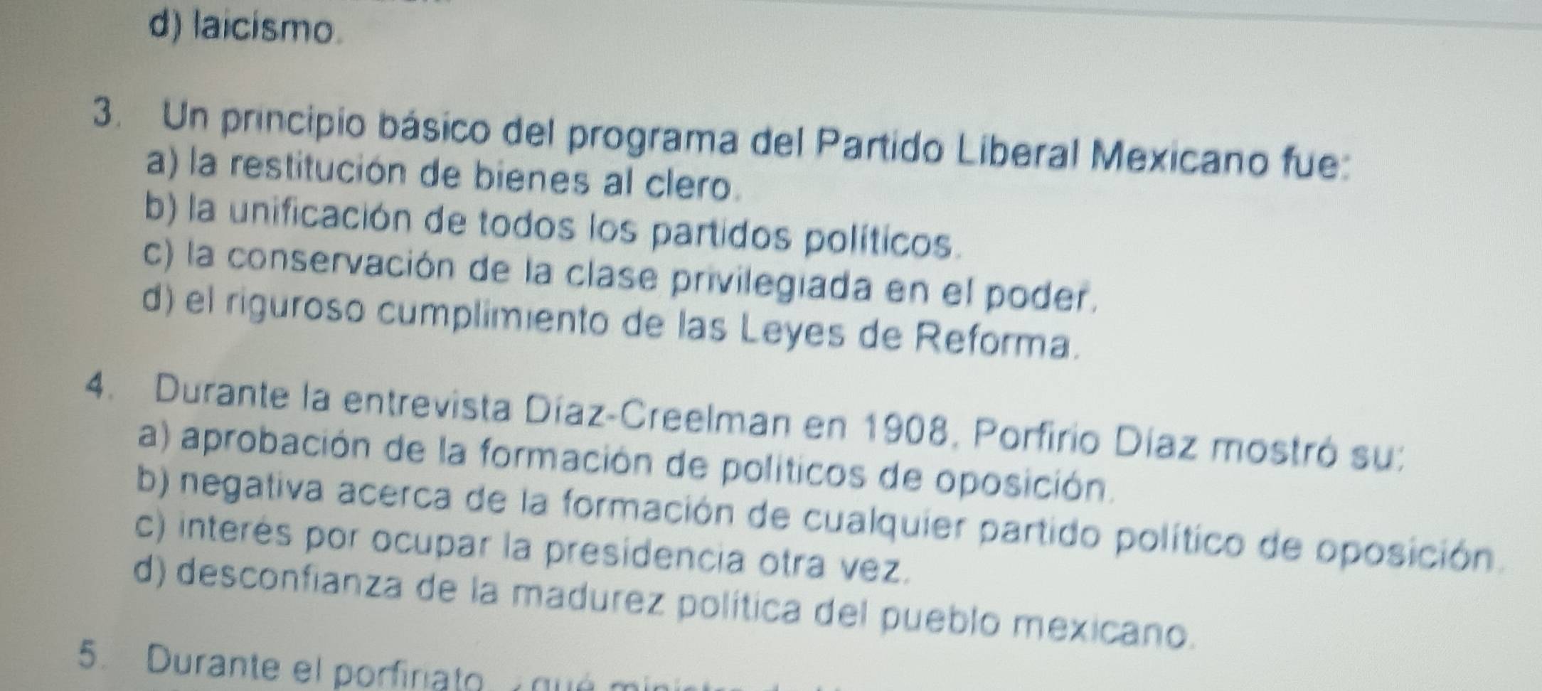 d) laicismo.
3. Un principio básico del programa del Partido Liberal Mexicano fue:
a) la restitución de bienes al clero.
b) la unificación de todos los partidos políticos.
c) la conservación de la clase privilegiada en el poder.
d) el riguroso cumplimiento de las Leyes de Reforma.
4. Durante la entrevista Díaz-Creelman en 1908, Porfirio Díaz mostró su:
a) aprobación de la formación de políticos de oposición.
b) negativa acerca de la formación de cualquier partido político de oposición.
c) interés por ocupar la presidencia otra vez.
d) desconfianza de la madurez política del pueblo mexicano.
5. Durante el porfiniato qué