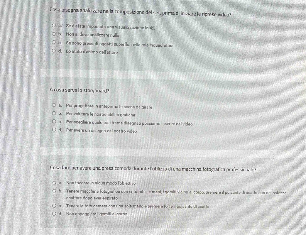 Cosa bisogna analizzare nella composizione del set, prima di iniziare le riprese video?
a. Se è stata impostata una visualizzazione in 4:3
b. Non si deve analizzare nulla
o. Se sono presenti oggetti superflui nella mia inquadratura
d. Lo stato d'animo dell'attore
A cosa serve lo storyboard?
a. Per progettare in anteprima le scene da girare
b. Per valutare le nostre abilità grafiche
c. Per scegliere quale tra i frame disegnati possiamo inserire nel video
d. Per avere un disegno del nostro video
Cosa fare per avere una presa comoda durante l'utilizzo di una macchina fotografica professionale?
a. Non toccare in alcun modo l'obiettivo
b. Tenere macchina fotografica con entrambe le mani, i gomiti vicino al corpo, premere il pulsante di scatto con delicatezza,
scattare dopo aver espirato
c. Tenere la foto camera con una sola mano e premere forte il pulsante di scatto
d. Non appoggiare i gomiti al corpo