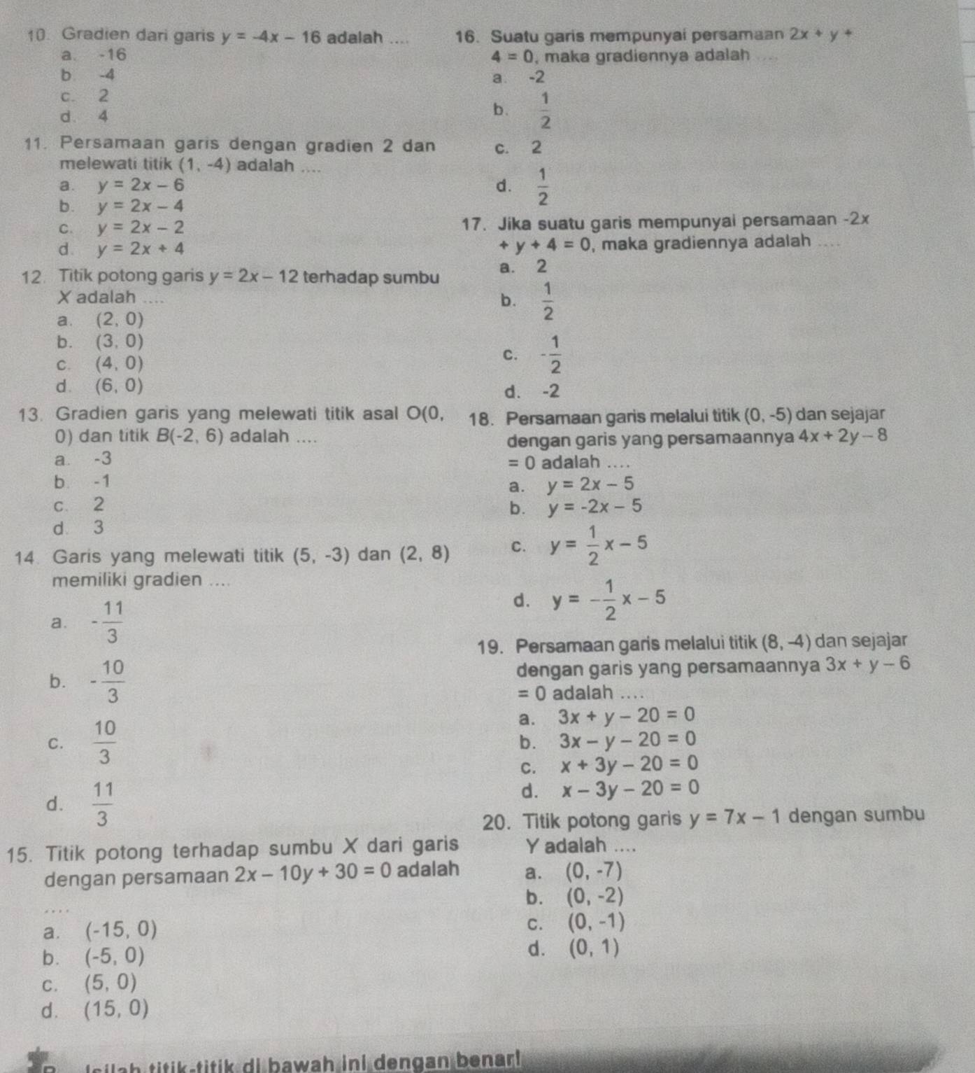 Gradien dari garis y=-4x-16 adalah .... 16. Suatu garis mempunyai persamaan 2x+y+
a. -16 4=0 , maka gradiennya adalah
b -4 -2
a.
c. 2
d. 4
b.  1/2 
11. Persamaan garis dengan gradien 2 dan c. 2
melewati titik (1,-4) adalah ....
a. y=2x-6 d.  1/2 
b. y=2x-4
C. y=2x-2 17. Jika suatu garis mempunyai persamaan -2x
d y=2x+4
+y+4=0 , maka gradiennya adalah ....
12. Titik potong garis y=2x-12 terhadap sumbu a. 2
X adalah ....
b.  1/2 
a. (2,0)
b. (3,0)
C. (4,0)
C. - 1/2 
d. (6,0) d. -2
13. Gradien garis yang melewati titik asal O 10 18. Persamaan garis melalui titik (0,-5) dan sejajar
0) dan titik B(-2,6) adalah .... 4x+2y-8
dengan garis yang persamaannya
a -3 adalah . . .
=0
b -1
a. y=2x-5
c 2 b. y=-2x-5
d 3
14. Garis yang melewati titik (5,-3) dan (2,8) C. y= 1/2 x-5
memiliki gradien ....
a. - 11/3 
d. y=- 1/2 x-5
19. Persamaan garis melalui titik (8,-4) dan sejajar
b. - 10/3  dengan garis yang persamaannya 3x+y-6
=0 adalah …..
C.  10/3 
a. 3x+y-20=0
b. 3x-y-20=0
C. x+3y-20=0
d.  11/3 
d. x-3y-20=0
20. Titik potong garis y=7x-1 dengan sumbu
15. Titik potong terhadap sumbu X dari garis Y adalah ....
dengan persamaan 2x-10y+30=0 adalah a. (0,-7)
b. (0,-2)
a. (-15,0)
C. (0,-1)
b. (-5,0)
d. (0,1)
C. (5,0)
d. (15,0)
ls   h titik-titik di bawah ini dengan benar!