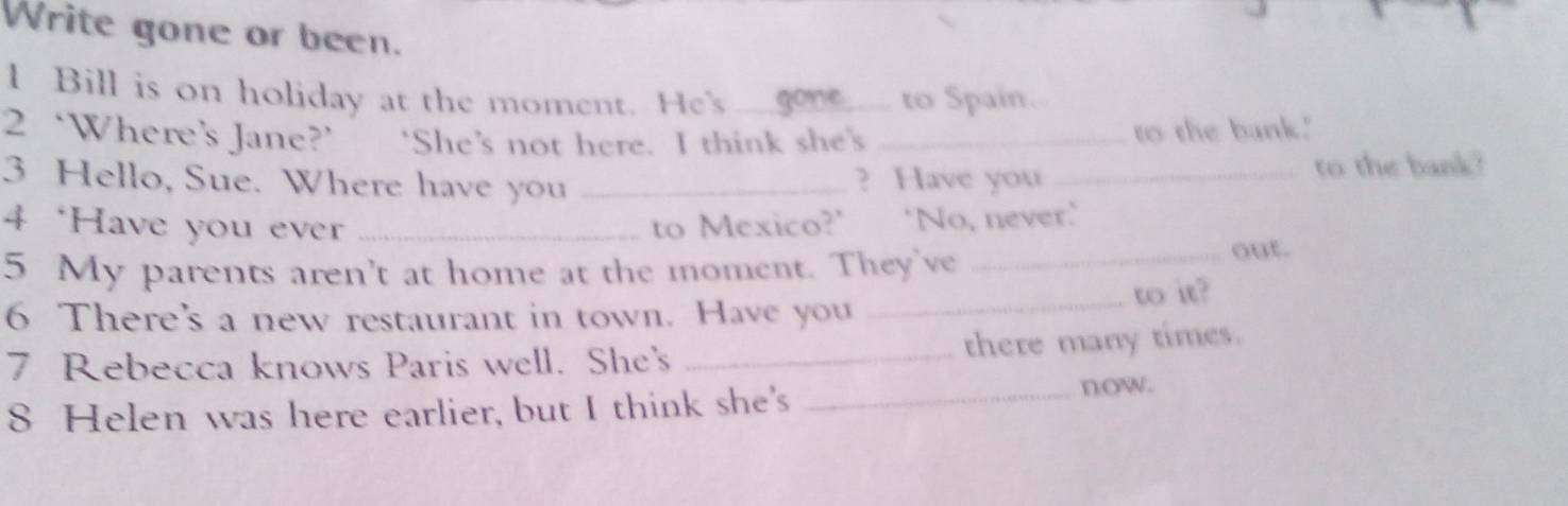 Write gone or been. 
l Bill is on holiday at the moment. He's _gone to Spain. 
2 ‘Where’s Jane?’ ‘She’s not here. I think she's _to the bank.' 
3 Hello, Sue. Where have you _? Have you _to the bank? 
4 ‘Have you ever _to Mexico?' ‘No, never.' 
5 My parents aren't at home at the moment. They've_ 
out. 
6 There's a new restaurant in town. Have you _to it? 
7 Rebecca knows Paris well. She's _there many times. 
8 Helen was here earlier, but I think she's _now.