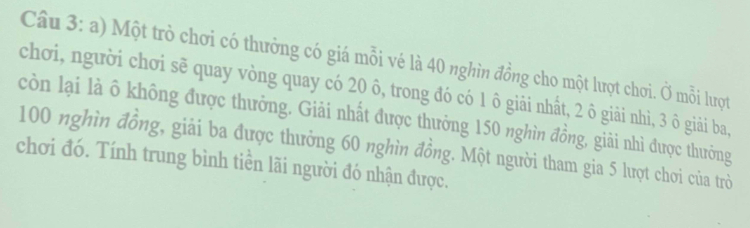 Một trò chơi có thưởng có giá mỗi vé là 40 nghìn đồng cho một lượt chơi. Ở mỗi lượt 
chơi, người chơi sẽ quay vòng quay có 20 ô, trong đó có 1 ô giải nhất, 2 ô giải nhì, 3 ô giải ba, 
còn lại là ô không được thưởng. Giải nhất được thưởng 150 nghìn đồng, giải nhì được thưởng
100 nghìn đồng, giải ba được thưởng 60 nghìn đồng. Một người tham gia 5 lượt chơi của trò 
chơi đó. Tính trung bình tiền lãi người đó nhận được.