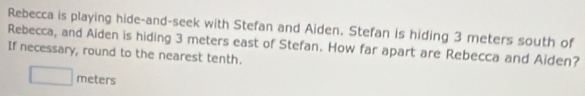 Rebecca is playing hide-and-seek with Stefan and Aiden. Stefan is hiding 3 meters south of 
Rebecca, and Aiden is hiding 3 meters east of Stefan. How far apart are Rebecca and Aiden? 
If necessary, round to the nearest tenth.
□ meters