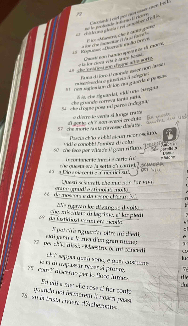 Caccianti i ciel per non esser men bell
72
né lo profondo interno li riceve
ch'aleuna gloría i rei avrebbe 'ei
E lo: «Maestro, che è tanto grevo
a lor che lamentar li fa sì forte?"
45 Rispuose: «Dicerolti molto breve.
Questi non hanno speranza di morte,
e la lor cieca vita è tanto bassa,
48 che 'nvidiosi son d'ogne altra sorte.
Fama di loro il mondo esser non lassa;
misericordia e giustizia li sdegna:
51 non ragioniam di lor, ma guarda e passa»
E io, che riguardai, vidi una ‘nsegna
che girando correva tanto ratta,
54 che d'ogne posa mi parea indegna;
e dietro le venía sí lunga tratta
di gente, ch’i’ non averei creduto
57 che morte tanta n'avesse disfatta.
Poscia ch’io v’ebbi alcun riconosciuto,
vidi e conobbi l'ombra di colui
60 che fece per viltade il gran rifiuto. 10  Autori l
parallelo
Dante
Incontanente intesi e certo fui e Silone
che questa era la setta d’i cattivi,
63 a Dio spiacenti e a’ nemici sui.
Questi sciaurati, che mai non fur vivi,
erano ignudi e stimolati molto
66 da mosconi e da vespe ch’eran ivi.
Elle rigavan lor di sangue il volto,
che, mischiato di lagrime, a’ lor piedi
69 da fastidiosi vermi era ricolto.
vi
di
E poi ch'a riguardar oltre mi diedi,
e
vidi genti a la riva d’un gran fiume;
an
72 per ch’io dissi: «Maestro, or mi concedi
CO
luc
ch’i’ sappia quali sono, e qual costume
le fa di trapassar parer sì pronte,
76
75 com’i’ discerno per lo fioco lume». do
(fie
Ed elli a me: «Le cose ti fier conte
quando noi fermerem li nostri passi
78 su la trista riviera d'Acheronte».