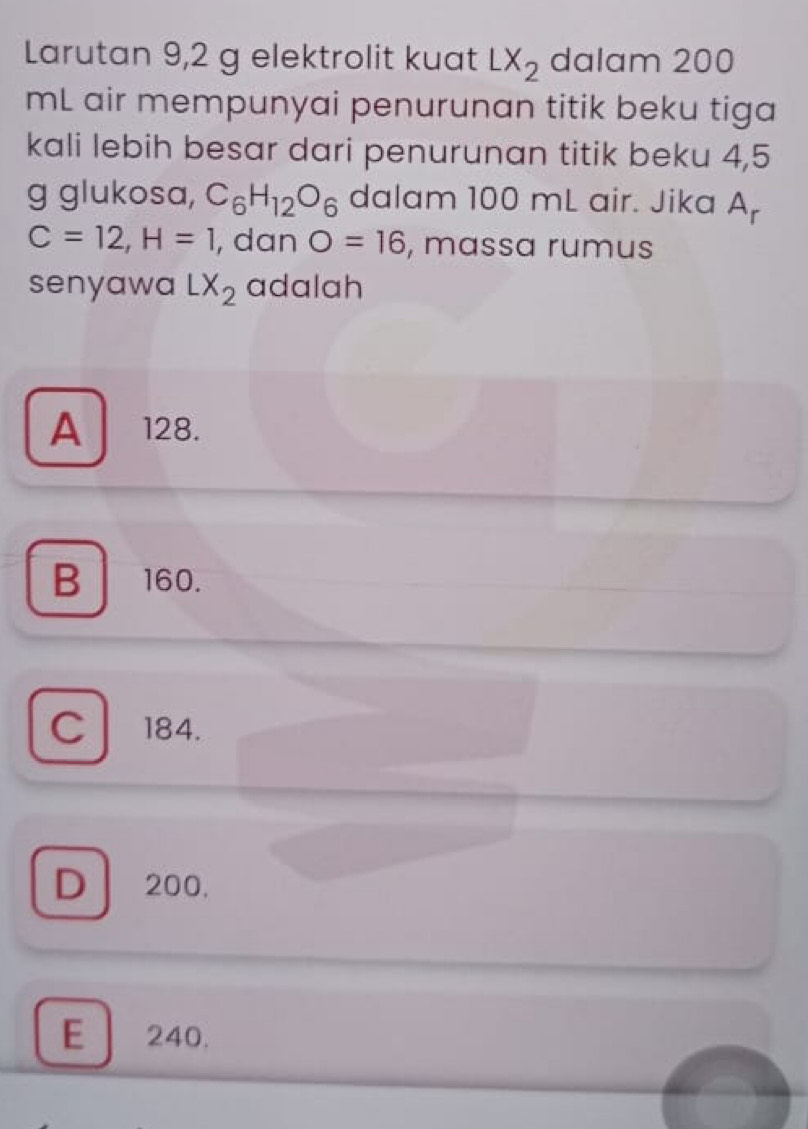 Larutan 9,2 g elektrolit kuat LX_2 dalam 200
mL air mempunyai penurunan titik beku tiga
kali lebih besar dari penurunan titik beku 4,5
g glukosa, C_6H_12O_6 dalam 100 mL air. Jika A
C=12, H=1 , dan O=16 , massa rumus
senyawa LX_2 adalah
A 128.
B160.
c 184.
D 200.
E 240.