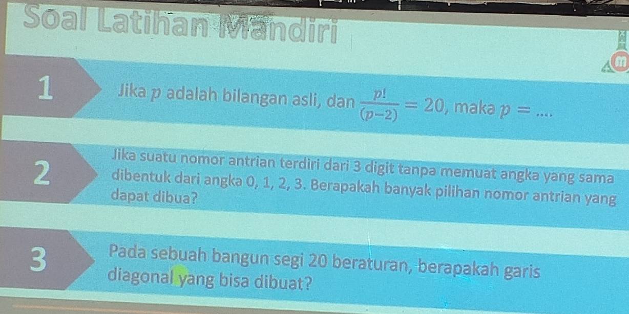 Soal Latihan Mandiri 
m 
1 Jika p adalah bilangan asli, dan  p!/(p-2) =20 , maka p= _ 
Jika suatu nomor antrian terdiri dari 3 digit tanpa memuat angka yang sama
2 dibentuk dari angka 0, 1, 2, 3. Berapakah banyak pilihan nomor antrian yang 
dapat dibua? 
3 
Pada sebuah bangun segi 20 beraturan, berapakah garis 
diagonal yang bisa dibuat?