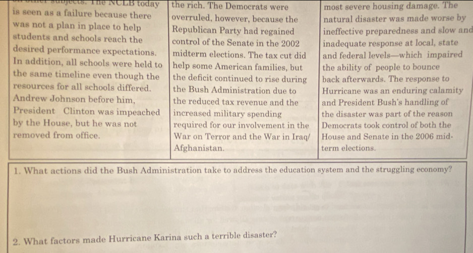 her subjects. The NCLB today the rich. The Democrats were most severe housing damage. The
is seen as a failure because there overruled, however, because the natural disaster was made worse by
was not a plan in place to help Republican Party had regained ineffective preparedness and slow and
students and schools reach the control of the Senate in the 2002 inadequate response at local, state
desired performance expectations. midterm elections. The tax cut did and federal levels—which impaired
In addition, all schools were held to help some American families, but the ability of people to bounce
the same timeline even though the the deficit continued to rise during back afterwards. The response to
resources for all schools differed. the Bush Administration due to Hurricane was an enduring calamity
Andrew Johnson before him. the reduced tax revenue and the and President Bush's handling of
President Clinton was impeached increased military spending the disaster was part of the reason
by the House, but he was not required for our involvement in the Democrats took control of both the
removed from office. War on Terror and the War in Iraq/ House and Senate in the 2006 mid-
Afghanistan. term elections.
1. What actions did the Bush Administration take to address the education system and the struggling economy?
2. What factors made Hurricane Karina such a terrible disaster?