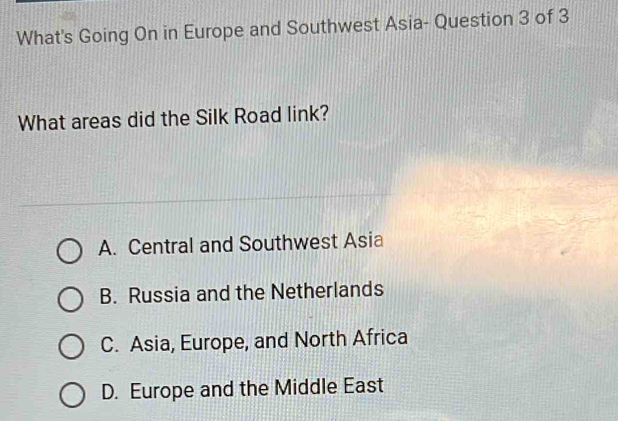 What's Going On in Europe and Southwest Asia- Question 3 of 3
What areas did the Silk Road link?
A. Central and Southwest Asia
B. Russia and the Netherlands
C. Asia, Europe, and North Africa
D. Europe and the Middle East