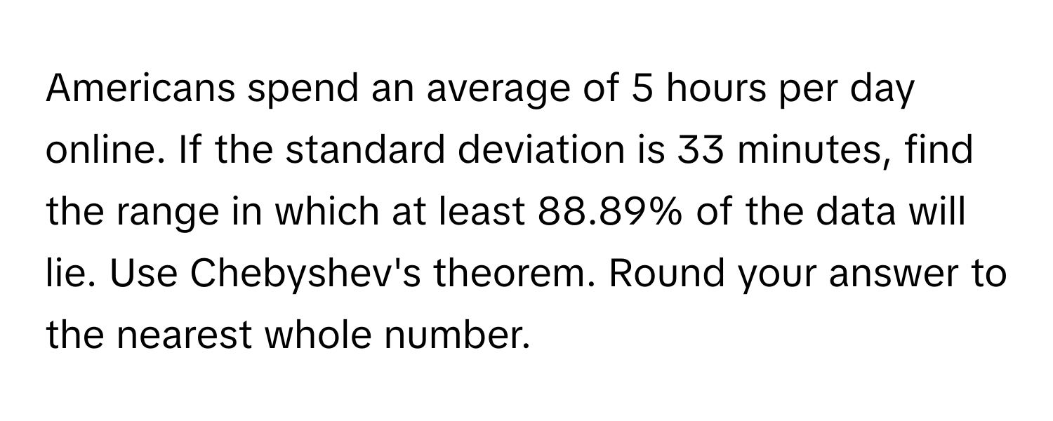 Americans spend an average of 5 hours per day online. If the standard deviation is 33 minutes, find the range in which at least 88.89% of the data will lie. Use Chebyshev's theorem. Round your answer to the nearest whole number.