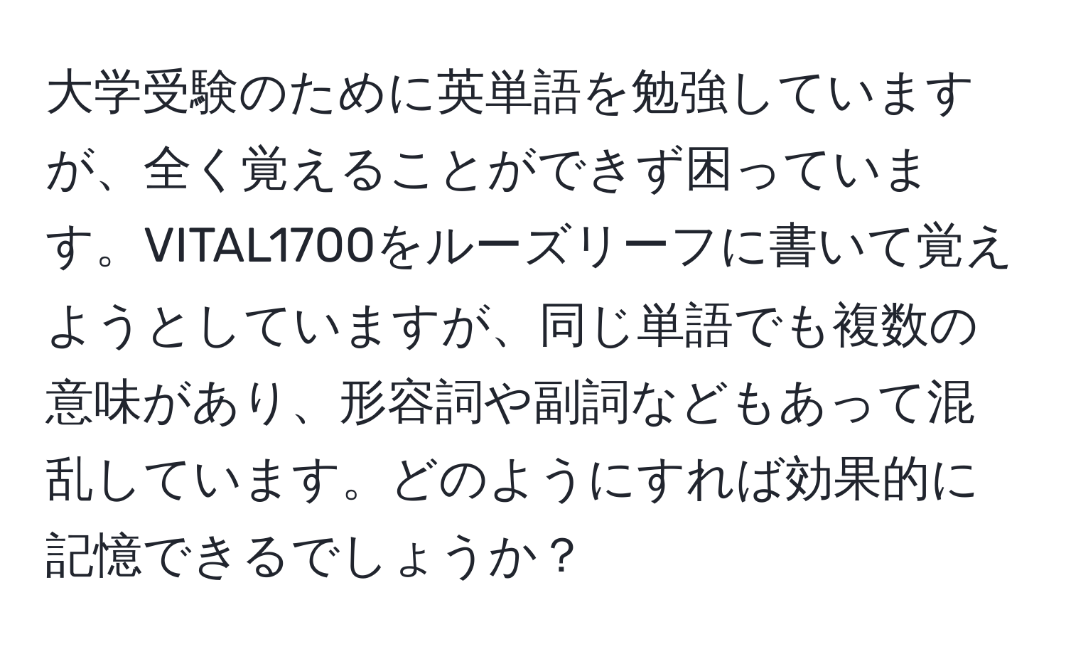 大学受験のために英単語を勉強していますが、全く覚えることができず困っています。VITAL1700をルーズリーフに書いて覚えようとしていますが、同じ単語でも複数の意味があり、形容詞や副詞などもあって混乱しています。どのようにすれば効果的に記憶できるでしょうか？