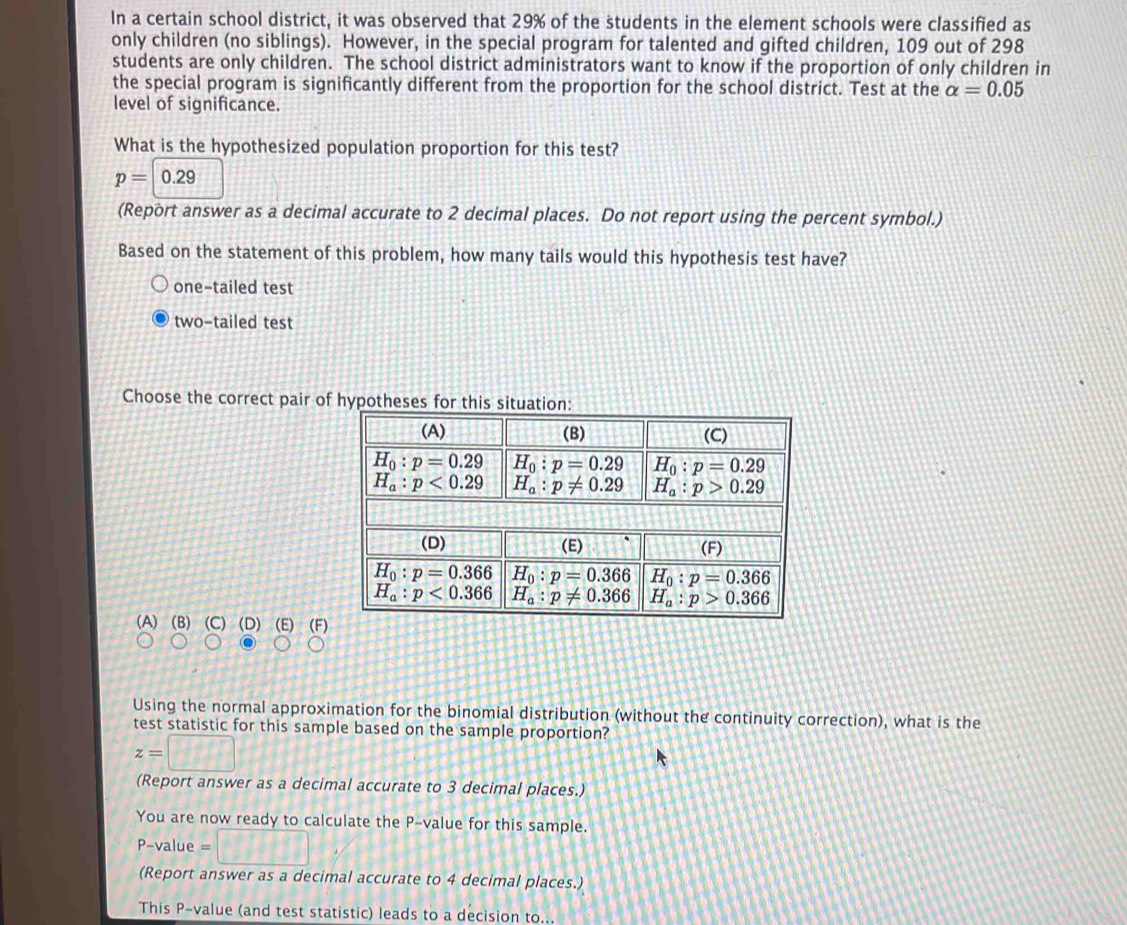 In a certain school district, it was observed that 29% of the students in the element schools were classified as
only children (no siblings). However, in the special program for talented and gifted children, 109 out of 298
students are only children. The school district administrators want to know if the proportion of only children in
the special program is significantly different from the proportion for the school district. Test at the alpha =0.05
level of significance.
What is the hypothesized population proportion for this test?
p=0.29
(Report answer as a decimal accurate to 2 decimal places. Do not report using the percent symbol.)
Based on the statement of this problem, how many tails would this hypothesis test have?
one-tailed test
two-tailed test
Choose the correct pair of hypotheses for this situation:
(A) (B) (C) (D) (E) (F
Using the normal approximation for the binomial distribution (without the continuity correction), what is the
test statistic for this sample based on the sample proportion?
z=□
(Report answer as a decimal accurate to 3 decimal places.)
You are now ready to calculate the P-value for this sample.
P-value =□
(Report answer as a decimal accurate to 4 decimal places.)
This P-value (and test statistic) leads to a decision to...