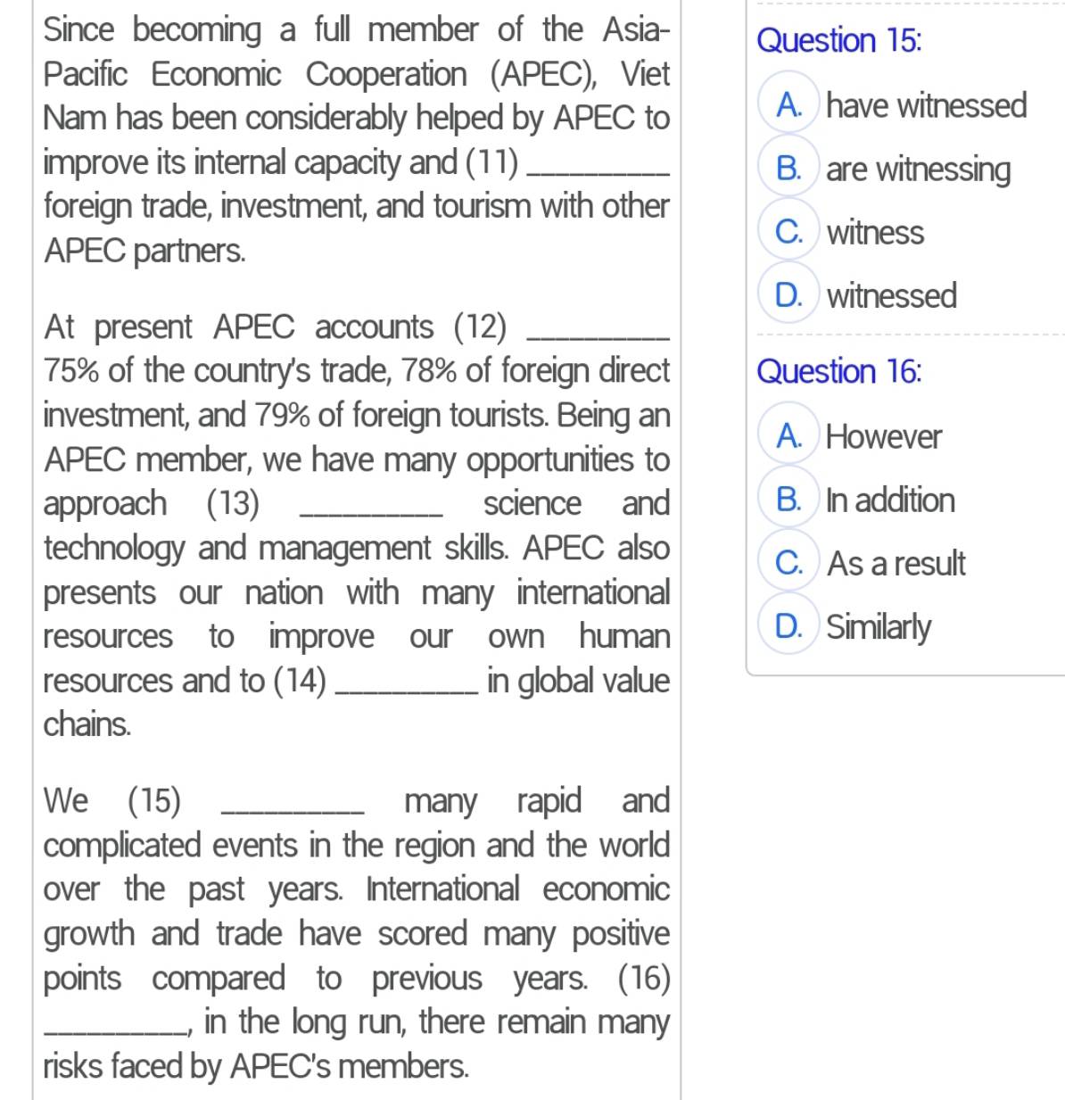 Since becoming a full member of the Asia- Question 15:
Pacific Economic Cooperation (APEC), Viet
Nam has been considerably helped by APEC to
A. have witnessed
improve its internal capacity and (11) _B. are witnessing
foreign trade, investment, and tourism with other
C. witness
APEC partners.
D. witnessed
At present APEC accounts (12)_
75% of the country's trade, 78% of foreign direct Question 16:
investment, and 79% of foreign tourists. Being an
A. However
APEC member, we have many opportunities to
approach (13) _science and B. In addition
technology and management skills. APEC also
C. As a result
presents our nation with many international
resources to improve our own human
D. Similarly
resources and to (14)_ in global value
chains.
We (15) _many rapid and
complicated events in the region and the world
over the past years. International economic
growth and trade have scored many positive
points compared to previous years. (16)
_, in the long run, there remain many
risks faced by APEC's members.