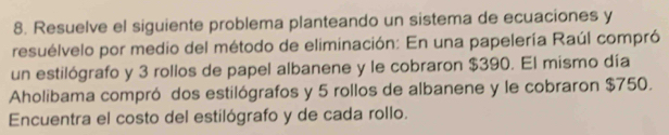 Resuelve el siguiente problema planteando un sistema de ecuaciones y 
resuélvelo por medio del método de eliminación: En una papelería Raúl compró 
un estilógrafo y 3 rollos de papel albanene y le cobraron $390. El mismo día 
Aholibama compró dos estilógrafos y 5 rollos de albanene y le cobraron $750. 
Encuentra el costo del estilógrafo y de cada rollo.