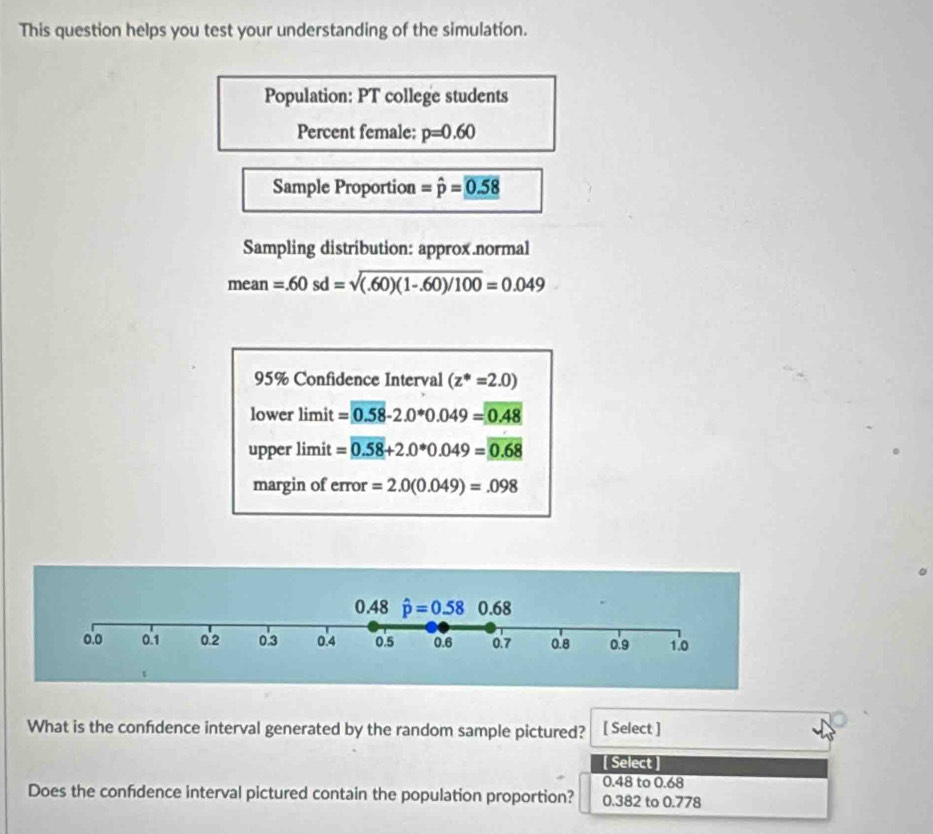 This question helps you test your understanding of the simulation.
Population: PT college students
Percent female: p=0.60
Sample Proportion =hat p=_ 0.58
Sampling distribution: approx.normal
mear 7 =.60sd=sqrt((.60)(1-.60)/100)=0.049
95% Confidence Interval (z^*=2.0)
lower limit =0.58-2.0°0.049=0.48
upper limit =0.58+2.0· 049=0.68
margin of error =2.0(0.049)=.098
What is the confdence interval generated by the random sample pictured? [ Select ]
[ Select ]
0.48 to 0.68
Does the confdence interval pictured contain the population proportion? 0.382 to 0.778