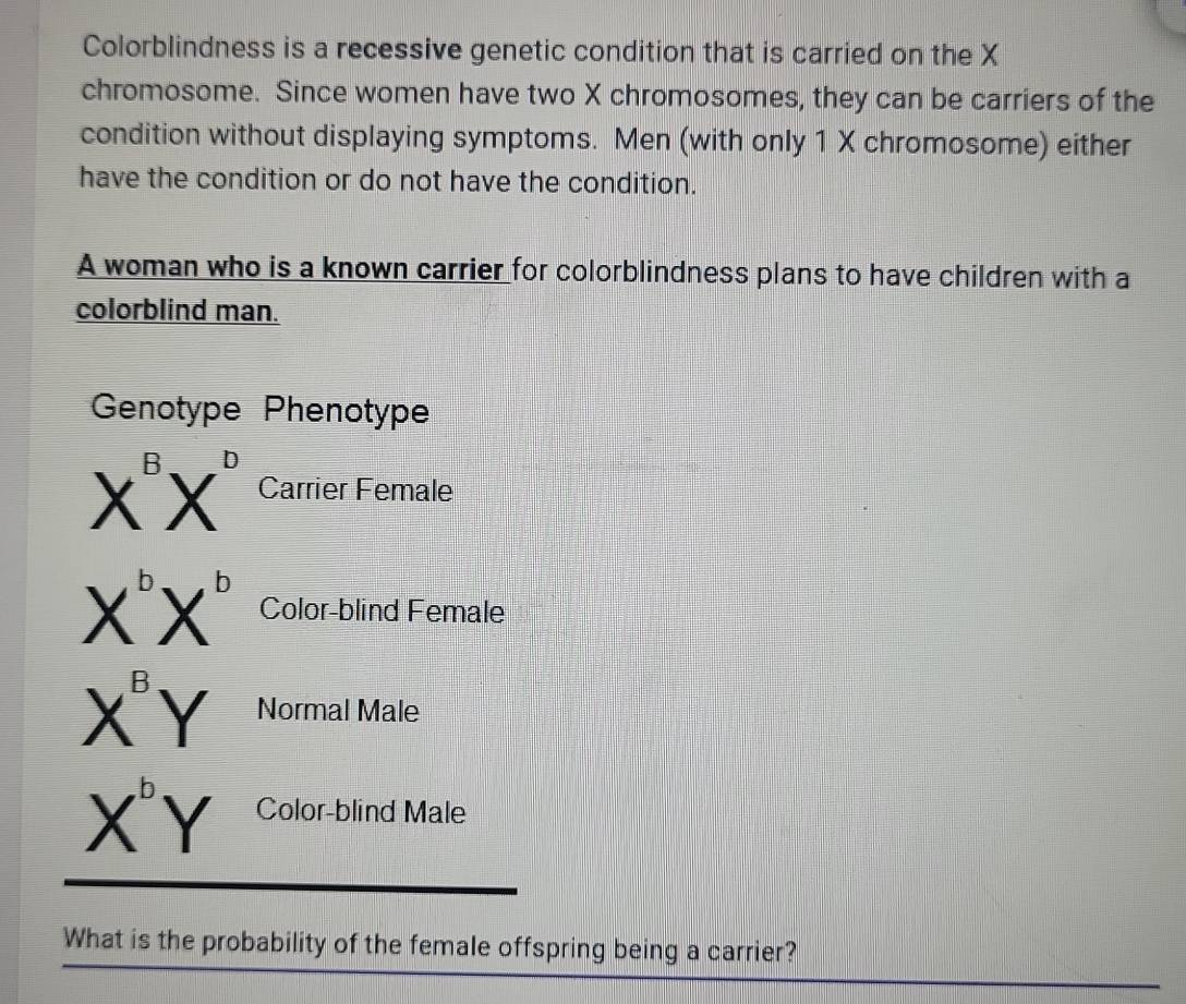 Colorblindness is a recessive genetic condition that is carried on the X
chromosome. Since women have two X chromosomes, they can be carriers of the 
condition without displaying symptoms. Men (with only 1 X chromosome) either 
have the condition or do not have the condition. 
A woman who is a known carrier for colorblindness plans to have children with a 
colorblind man. 
Genotype Phenotype
X^BX^D Carrier Female
X^bX^b Color-blind Female
X^BY Normal Male
X^bY Color-blind Male 
What is the probability of the female offspring being a carrier?