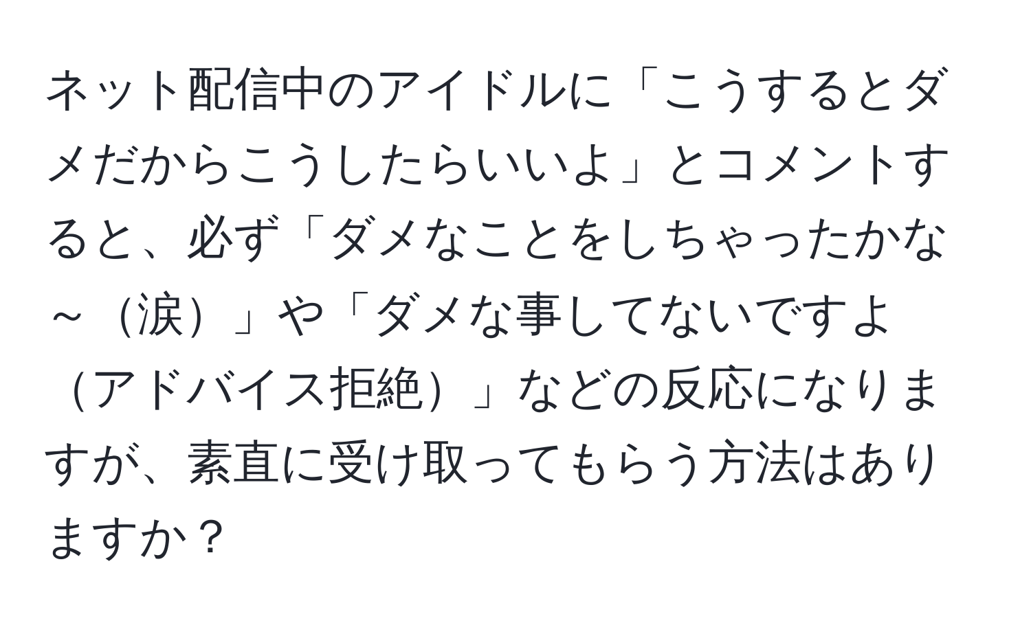 ネット配信中のアイドルに「こうするとダメだからこうしたらいいよ」とコメントすると、必ず「ダメなことをしちゃったかな～涙」や「ダメな事してないですよアドバイス拒絶」などの反応になりますが、素直に受け取ってもらう方法はありますか？