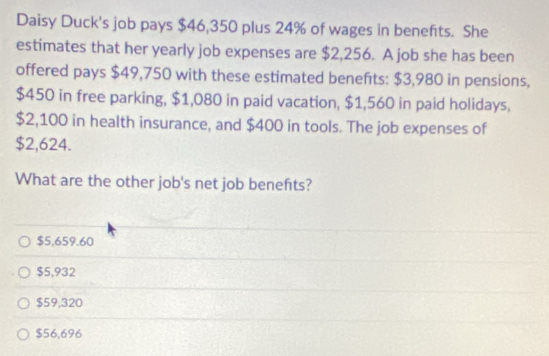 Daisy Duck's job pays $46,350 plus 24% of wages in benefits. She
estimates that her yearly job expenses are $2,256. A job she has been
offered pays $49,750 with these estimated benefts: $3,980 in pensions,
$450 in free parking, $1,080 in paid vacation, $1,560 in paid holidays,
$2,100 in health insurance, and $400 in tools. The job expenses of
$2,624.
What are the other job's net job benefts?
$5,659.60
$5,932
$59,320
$56,696