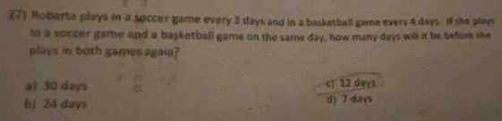 Roberta plays in a soccer game every 3 days and in a basketball game every 4 days. if she plays
in a soccer game and a basketball game on the same day, how many days will it be before she
plays in both games again?
a) 30 days c) 12 days
b) 24 days d) 7 days