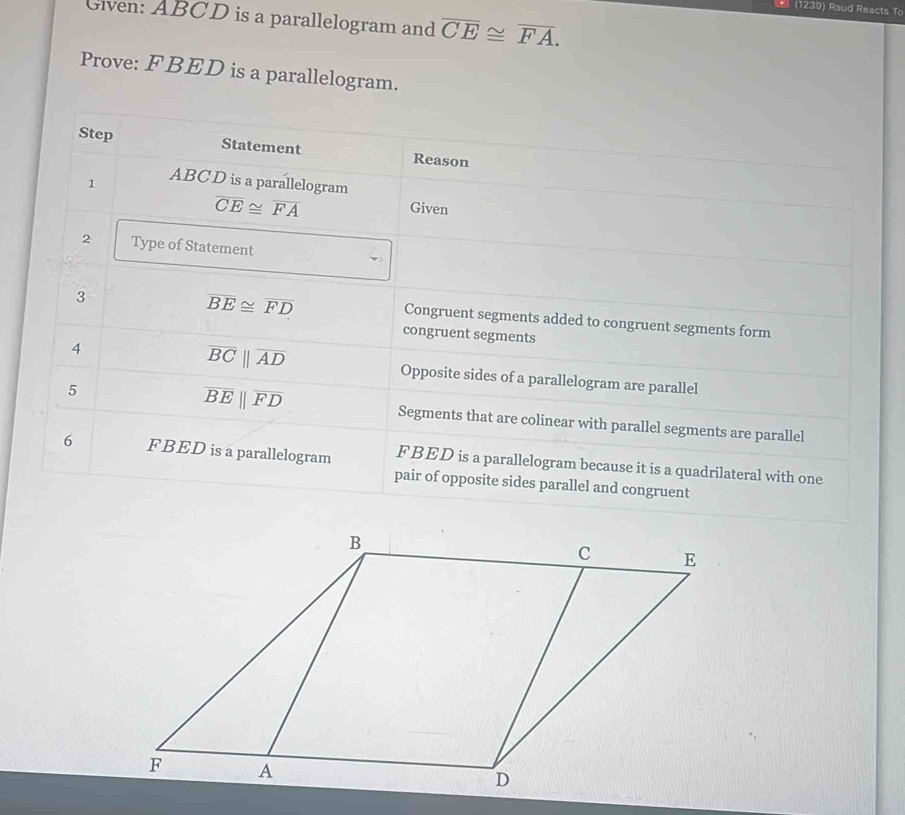 (1239) Raud Reacts To
Given: ABCD is a parallelogram and overline CE≌ overline FA. 
Prove: FBED is a parallelogram.
Step Statement Reason
1 ABC D is a parallelogram
overline CE≌ overline FA
Given
2 Type of Statement
3
overline BE≌ overline FD
Congruent segments added to congruent segments form
congruent segments
overline BCparallel overline AD
4 Opposite sides of a parallelogram are parallel
overline BEparallel overline FD
5 Segments that are colinear with parallel segments are parallel
6 FBED is a parallelogram FBED is a parallelogram because it is a quadrilateral with one
pair of opposite sides parallel and congruent