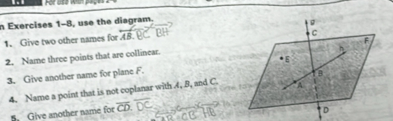 For use wn pages 
n Exercises 1-8, use the diagram. 
1. Give two other names for AB
2. Name three points that are collinear. 
3. Give another name for plane F. 
4. Name a point that is not coplanar with 4, B, and C. 
5. Give another name for overline CD.