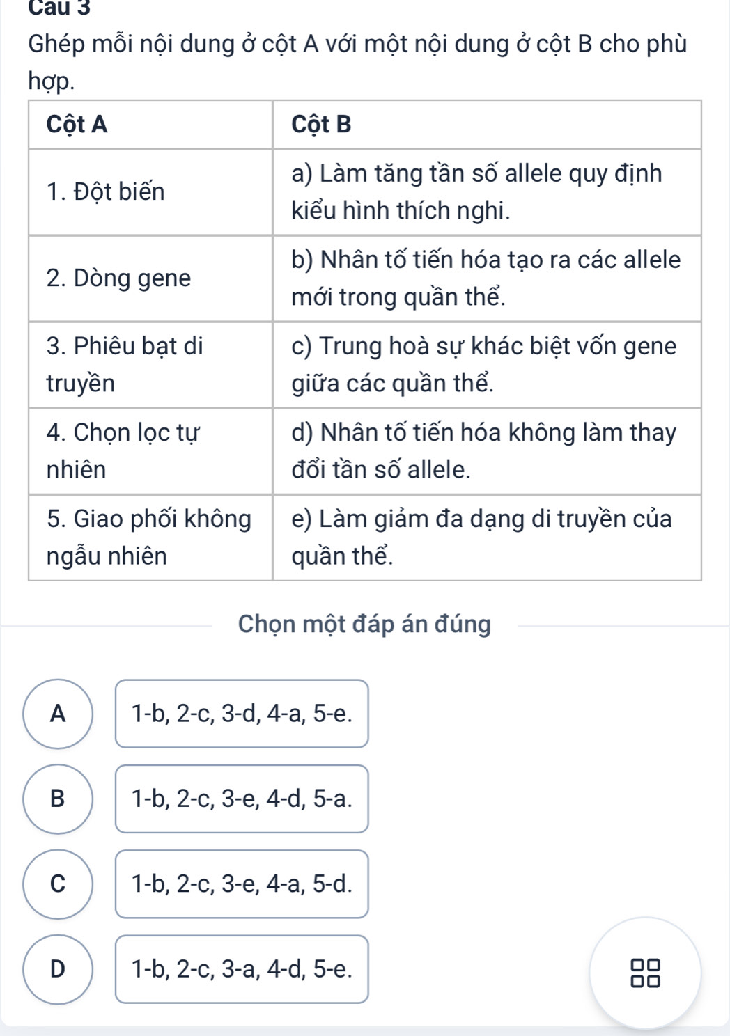 Cau 3
Ghép mỗi nội dung ở cột A với một nội dung ở cột B cho phù
Chọn một đáp án đúng
A 1-b, 2-c, 3 -d, 4 -a, 5 -e.
B 1 -b, 2 -c, 3 -e, 4 -d, 5 -a.
C 1-b, 2-c, 3 -e, 4 -a, 5 -d.
D 1-b, 2 -c, 3 -a, 4 -d, 5 -e.
□□